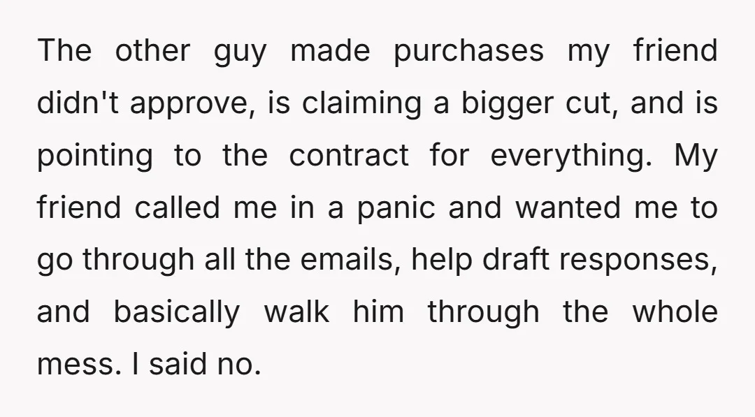The other guy made purchases my friend didn't approve, is claiming a bigger cut, and is pointing to the contract for everything. My friend called me in a panic and...