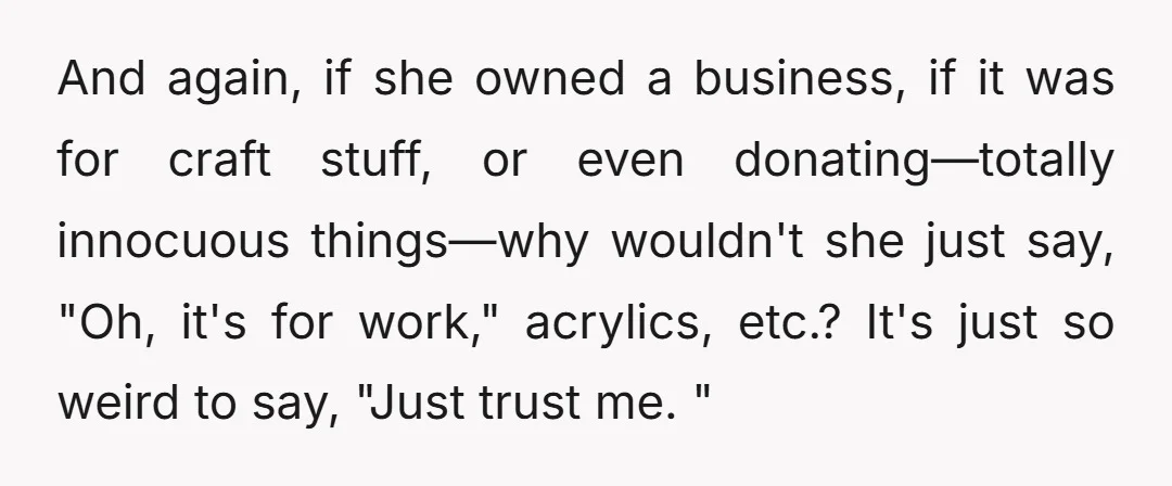 And again, if she owned a business, if it was for craft stuff, or even donating—totally innocuous things—why wouldn't she just say, "Oh, it's for work," acrylics, etc.? It's just...