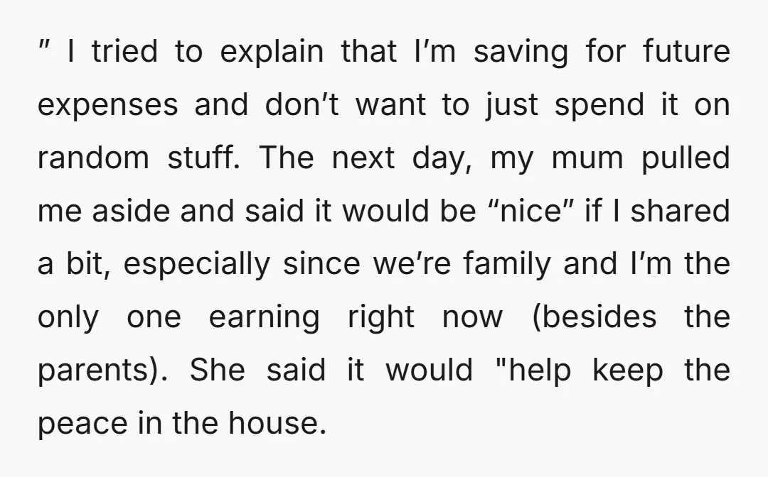 ” I tried to explain that I’m saving for future expenses and don’t want to just spend it on random stuff. The next day, my mum pulled me aside and...
