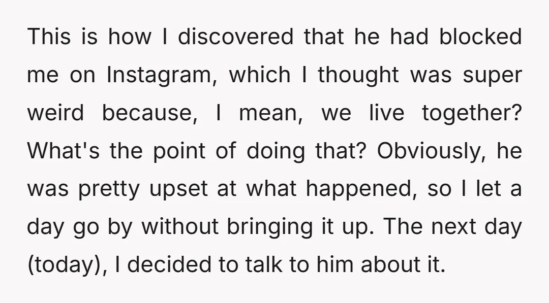 This is how I discovered that he had blocked me on Instagram, which I thought was super weird because, I mean, we live together? What's the point of doing that?...