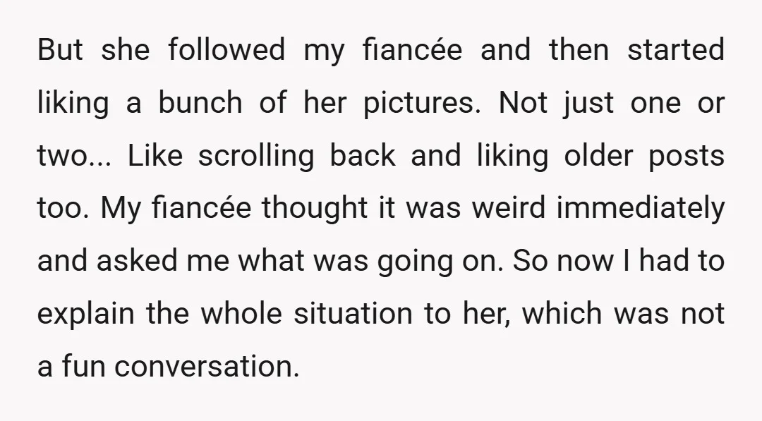 But she followed my fiancée and then started liking a bunch of her pictures. Not just one or two... Like scrolling back and liking older posts too. My fiancée thought...