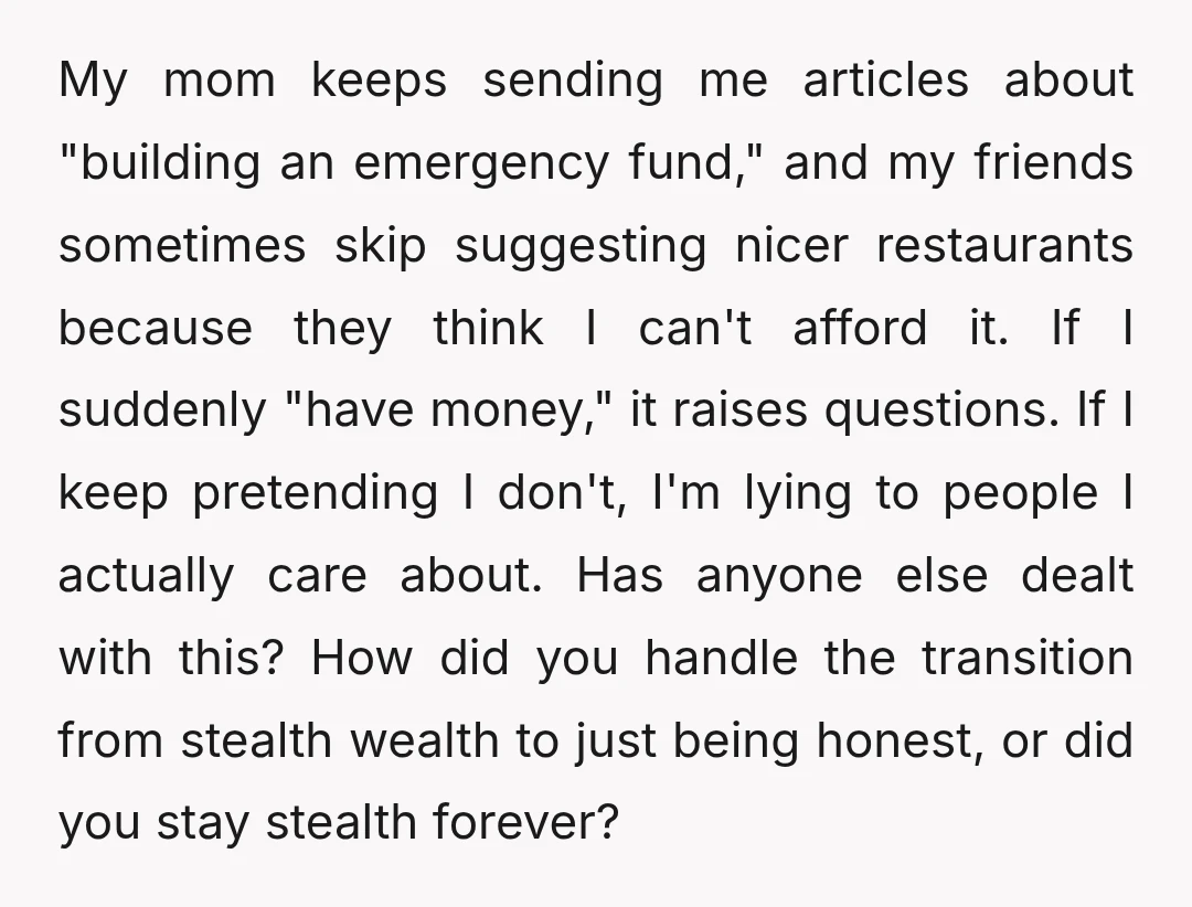 My mom keeps sending me articles about "building an emergency fund," and my friends sometimes skip suggesting nicer restaurants because they think I can't afford it. If I suddenly "have...