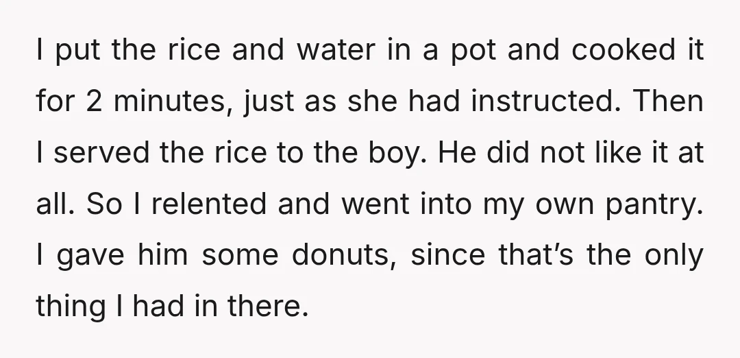 I put the rice and water in a pot and cooked it for 2 minutes, just as she had instructed. Then I served the rice to the boy. He did...