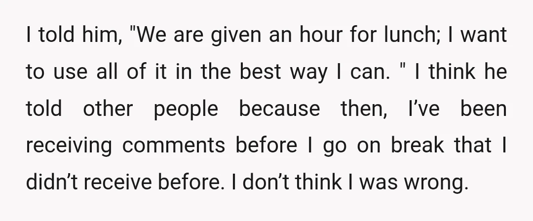 I told him, "We are given an hour for lunch; I want to use all of it in the best way I can. " I think he told other people...