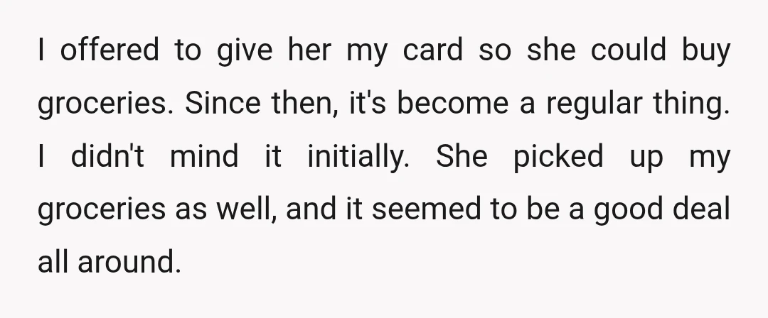 I offered to give her my card so she could buy groceries. Since then, it's become a regular thing. I didn't mind it initially. She picked up my groceries as...