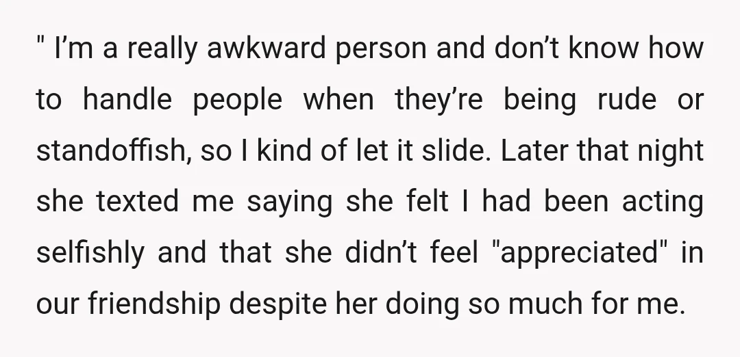 " I’m a really awkward person and don’t know how to handle people when they’re being rude or standoffish, so I kind of let it slide. Later that night she...
