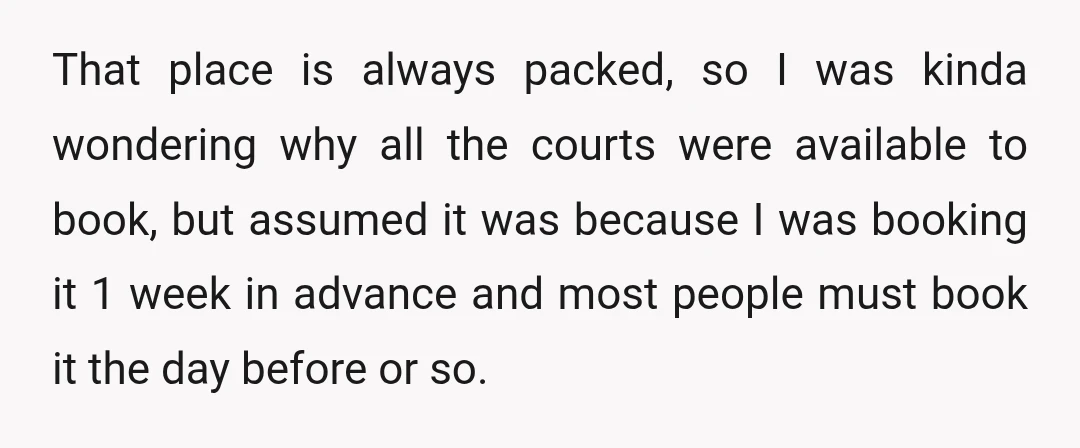 That place is always packed, so I was kinda wondering why all the courts were available to book, but assumed it was because I was booking it 1 week in...