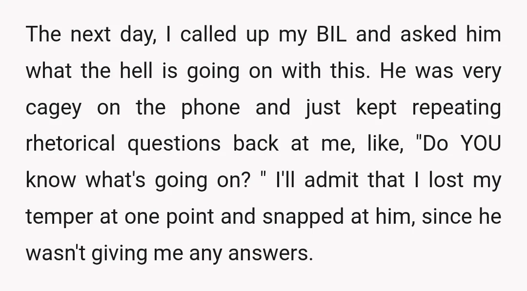 The next day, I called up my BIL and asked him what the hell is going on with this. He was very cagey on the phone and just kept repeating...