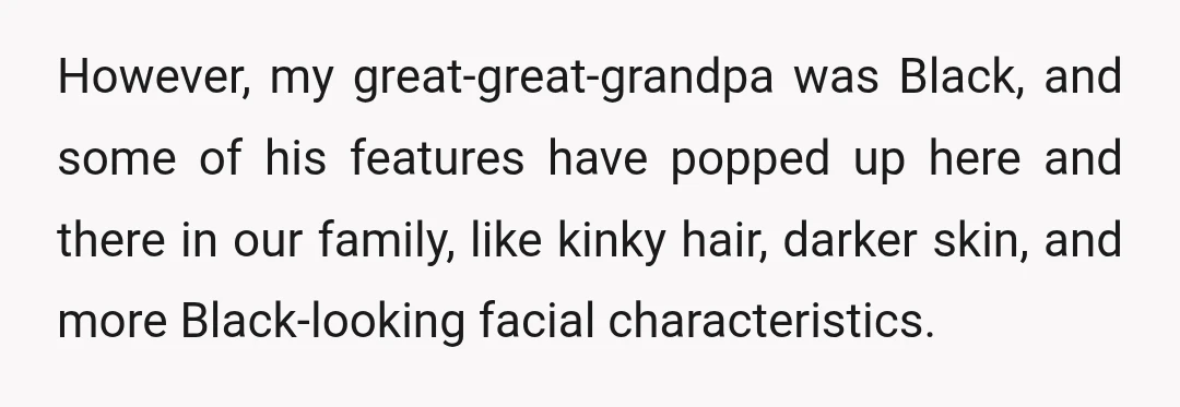 However, my great-great-grandpa was Black, and some of his features have popped up here and there in our family, like kinky hair, darker skin, and more Black-looking facial characteristics.