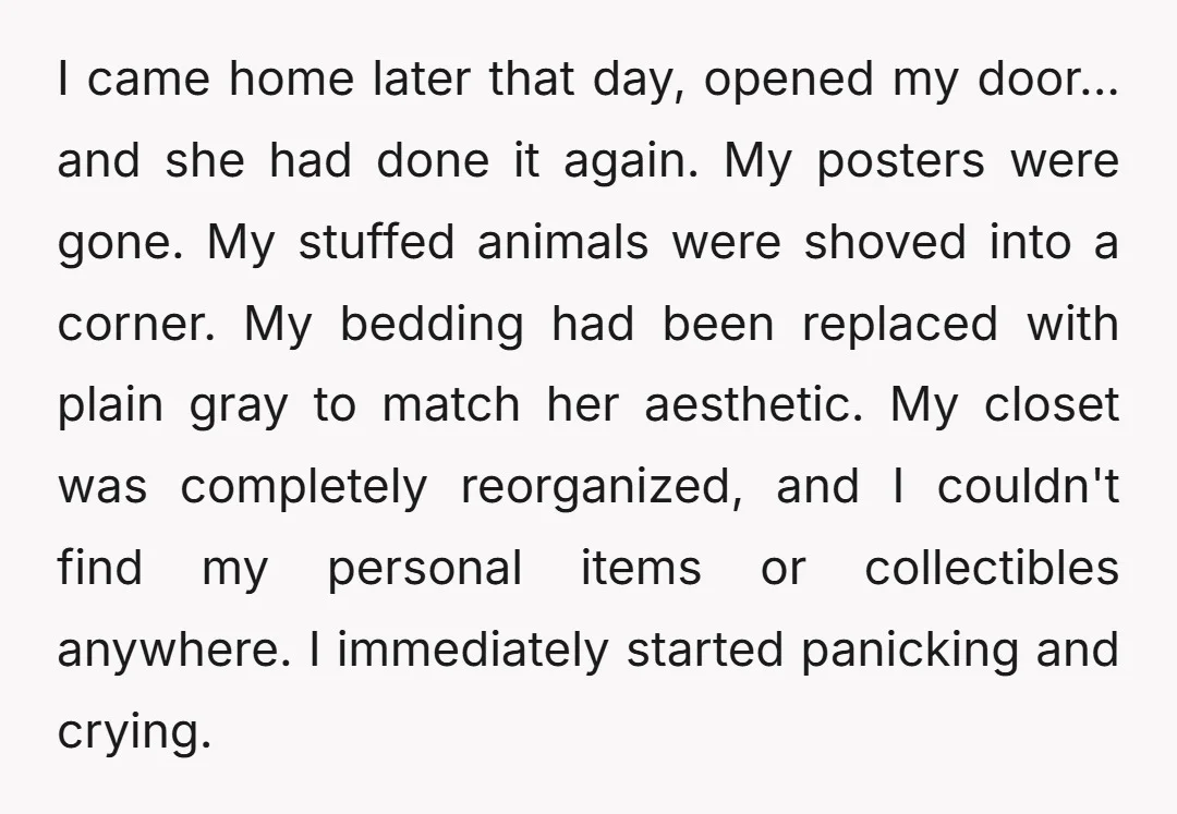I came home later that day, opened my door... and she had done it again. My posters were gone. My stuffed animals were shoved into a corner. My bedding had...