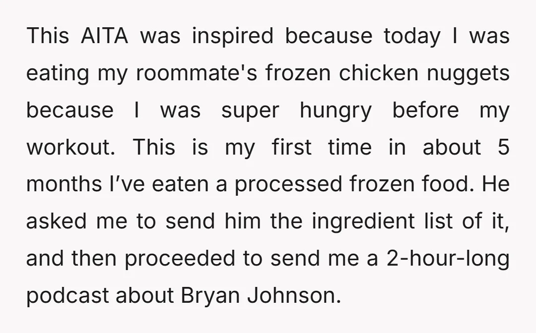 This AITA was inspired because today I was eating my roommate's frozen chicken nuggets because I was super hungry before my workout. This is my first time in about 5...