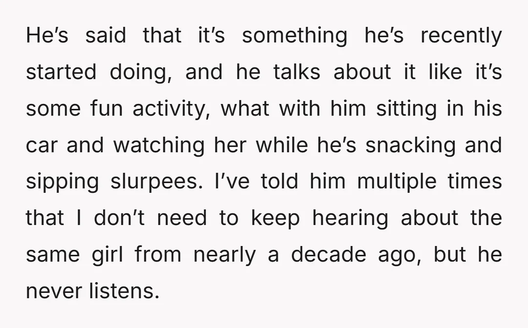 He’s said that it’s something he’s recently started doing, and he talks about it like it’s some fun activity, what with him sitting in his car and watching her while...