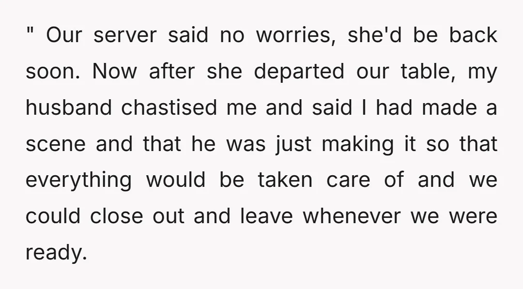 " Our server said no worries, she'd be back soon. Now after she departed our table, my husband chastised me and said I had made a scene and that he...