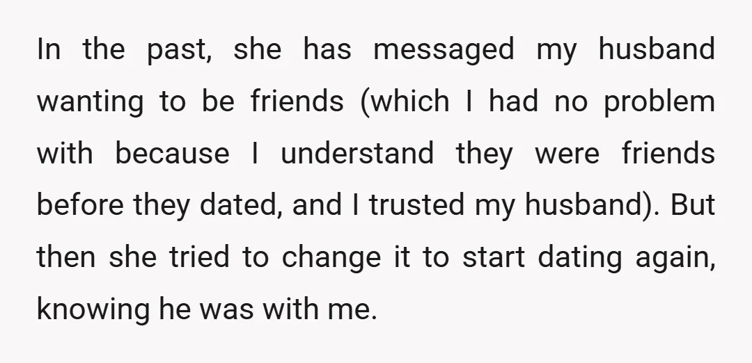 In the past, she has messaged my husband wanting to be friends (which I had no problem with because I understand they were friends before they dated, and I trusted...