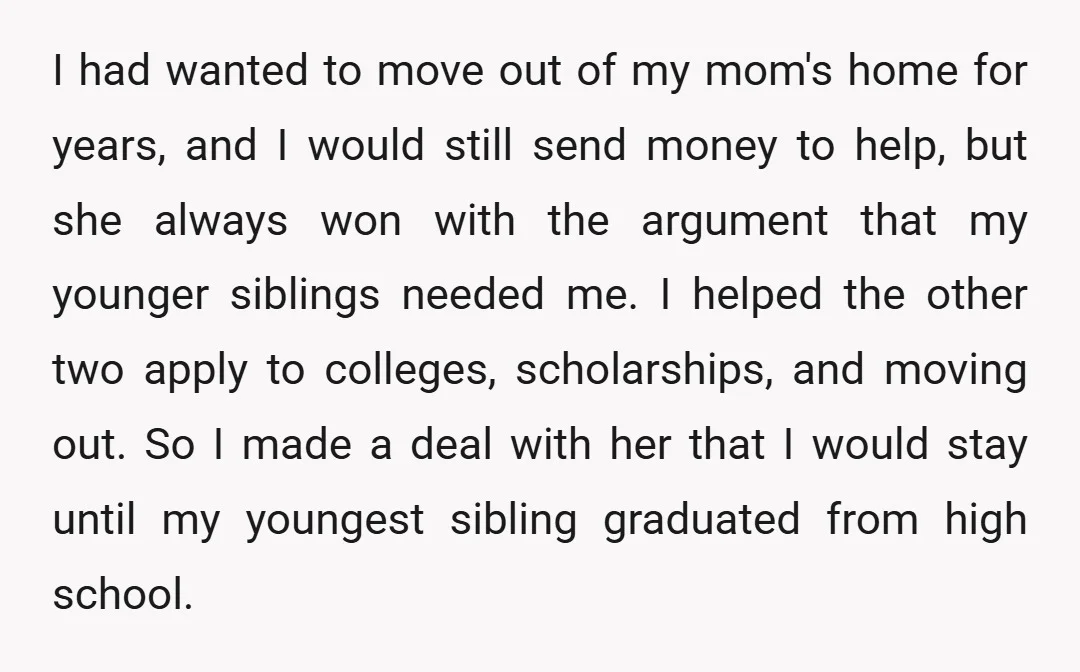 I had wanted to move out of my mom's home for years, and I would still send money to help, but she always won with the argument that my younger...