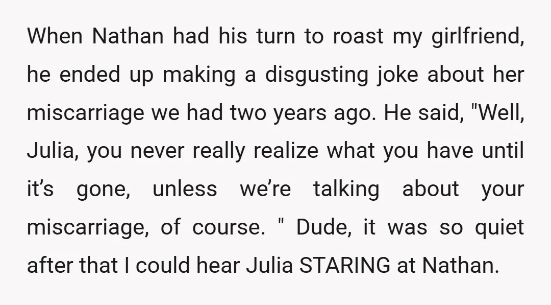 When Nathan had his turn to roast my girlfriend, he ended up making a disgusting joke about her miscarriage we had two years ago. He said, "Well, Julia, you never...