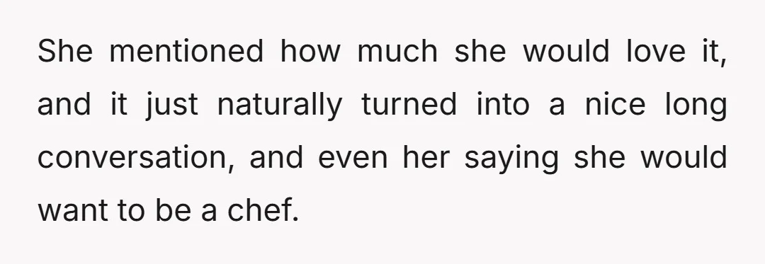 She mentioned how much she would love it, and it just naturally turned into a nice long conversation, and even her saying she would want to be a chef.