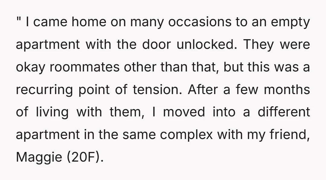 " I came home on many occasions to an empty apartment with the door unlocked. They were okay roommates other than that, but this was a recurring point of tension....