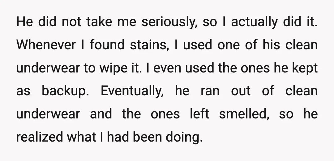 He did not take me seriously, so I actually did it. Whenever I found stains, I used one of his clean underwear to wipe it. I even used the ones...
