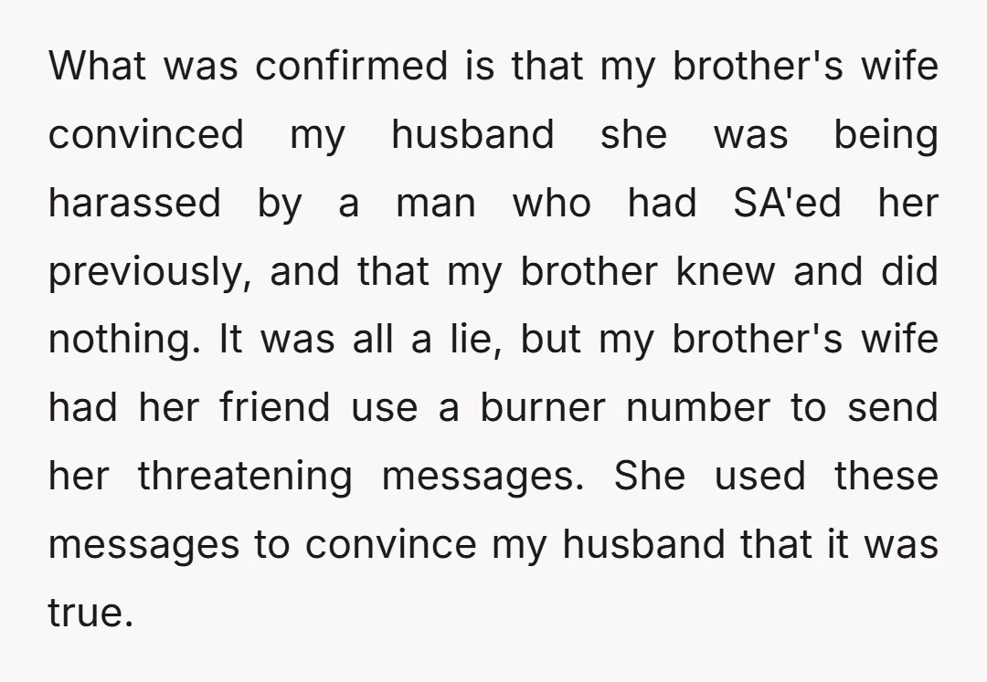 What was confirmed is that my brother's wife convinced my husband she was being harassed by a man who had SA'ed her previously, and that my brother knew and did...