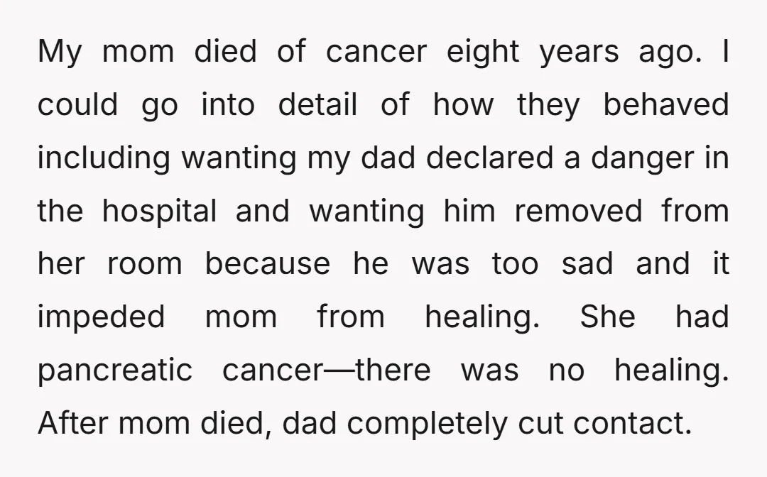 My mom died of cancer eight years ago. I could go into detail of how they behaved including wanting my dad declared a danger in the hospital and wanting him...