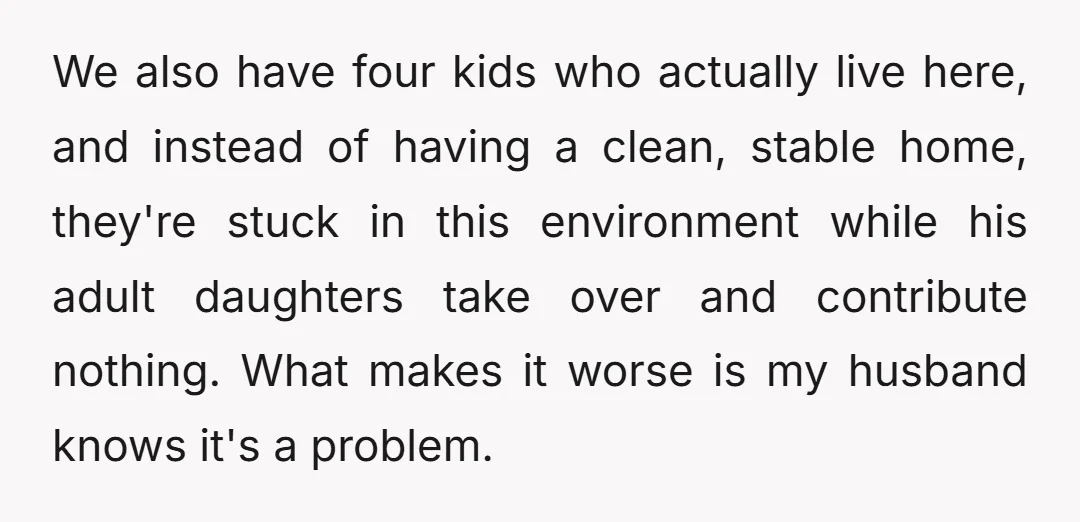 We also have four kids who actually live here, and instead of having a clean, stable home, they're stuck in this environment while his adult daughters take over and contribute...