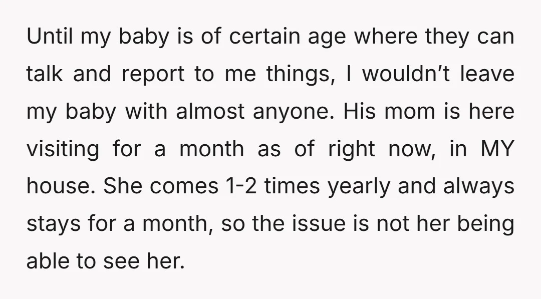 Until my baby is of certain age where they can talk and report to me things, I wouldn’t leave my baby with almost anyone. His mom is here visiting for...