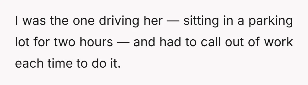 I was the one driving her — sitting in a parking lot for two hours — and had to call out of work each time to do it.