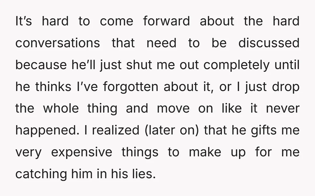 It’s hard to come forward about the hard conversations that need to be discussed because he’ll just shut me out completely until he thinks I’ve forgotten about it, or I...