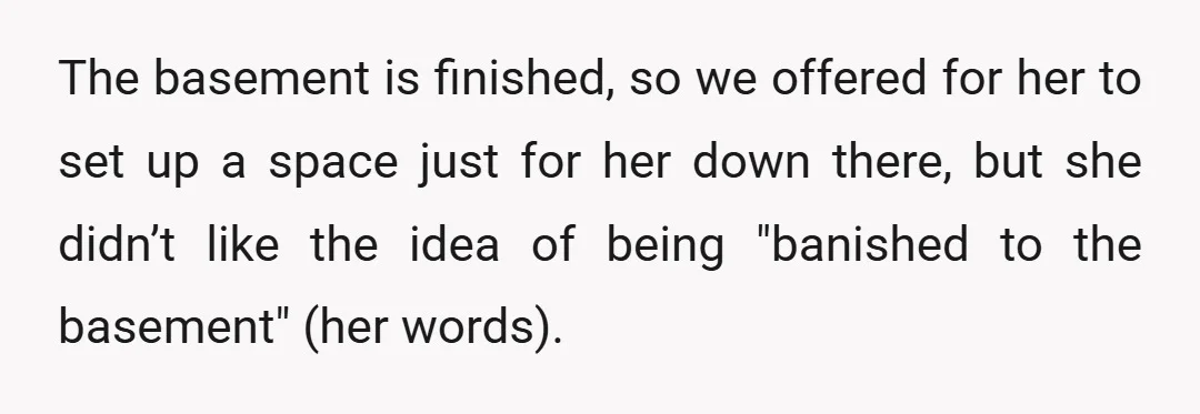 The basement is finished, so we offered for her to set up a space just for her down there, but she didn’t like the idea of being "banished to the...