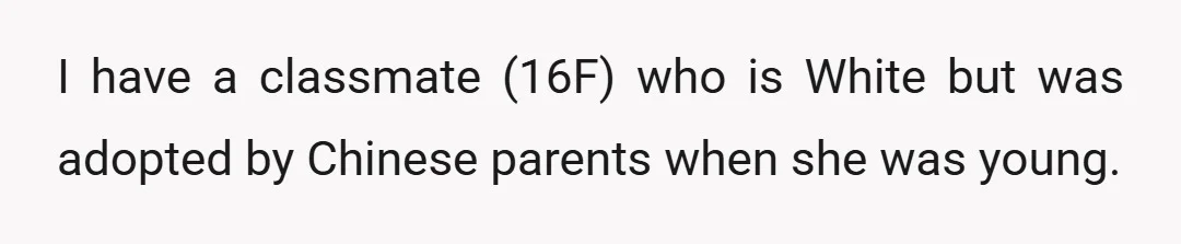 I have a classmate (16F) who is White but was adopted by Chinese parents when she was young.