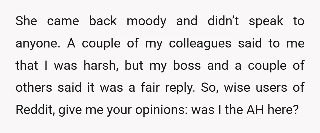 She came back moody and didn’t speak to anyone. A couple of my colleagues said to me that I was harsh, but my boss and a couple of others said...
