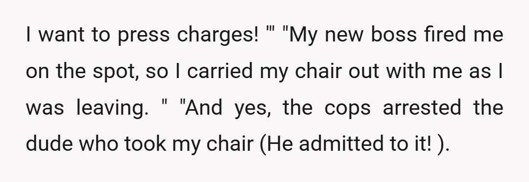 I want to press charges! '" "My new boss fired me on the spot, so I carried my chair out with me as I was leaving. " "And yes, the...
