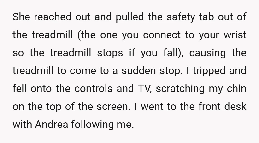 She reached out and pulled the safety tab out of the treadmill (the one you connect to your wrist so the treadmill stops if you fall), causing the treadmill to...