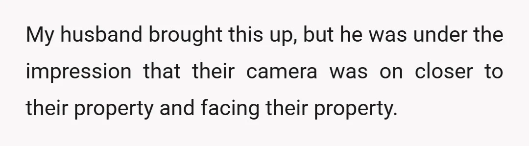 My husband brought this up, but he was under the impression that their camera was on closer to their property and facing their property.