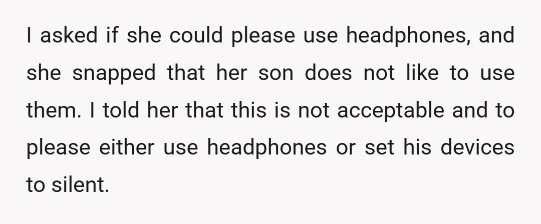 I asked if she could please use headphones, and she snapped that her son does not like to use them. I told her that this is not acceptable and to...