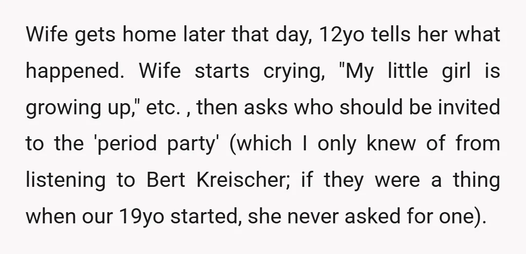 Wife gets home later that day, 12yo tells her what happened. Wife starts crying, "My little girl is growing up," etc. , then asks who should be invited to the...