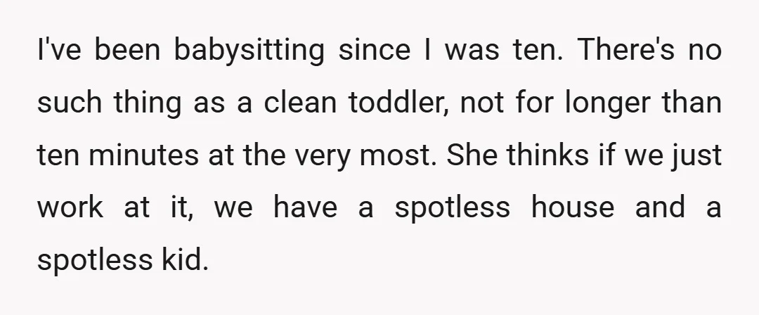 I've been babysitting since I was ten. There's no such thing as a clean toddler, not for longer than ten minutes at the very most. She thinks if we just...