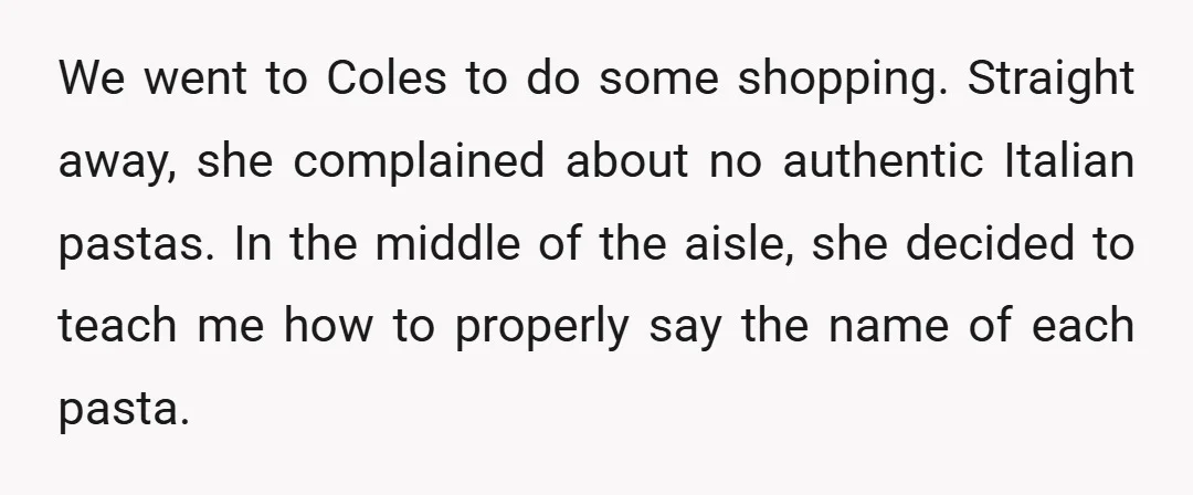 We went to Coles to do some shopping. Straight away, she complained about no authentic Italian pastas. In the middle of the aisle, she decided to teach me how to...