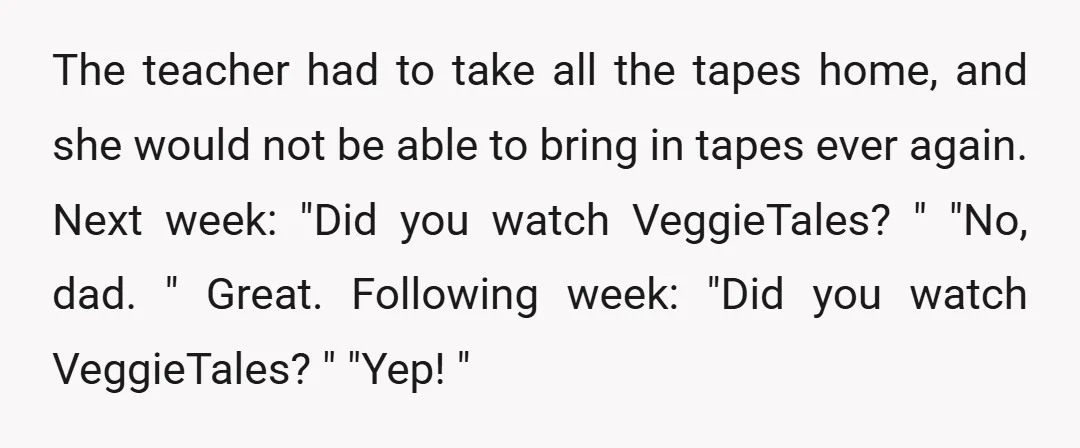 The teacher had to take all the tapes home, and she would not be able to bring in tapes ever again. Next week: "Did you watch VeggieTales? " "No, dad....