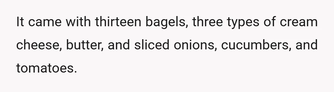 It came with thirteen bagels, three types of cream cheese, butter, and sliced onions, cucumbers, and tomatoes.
