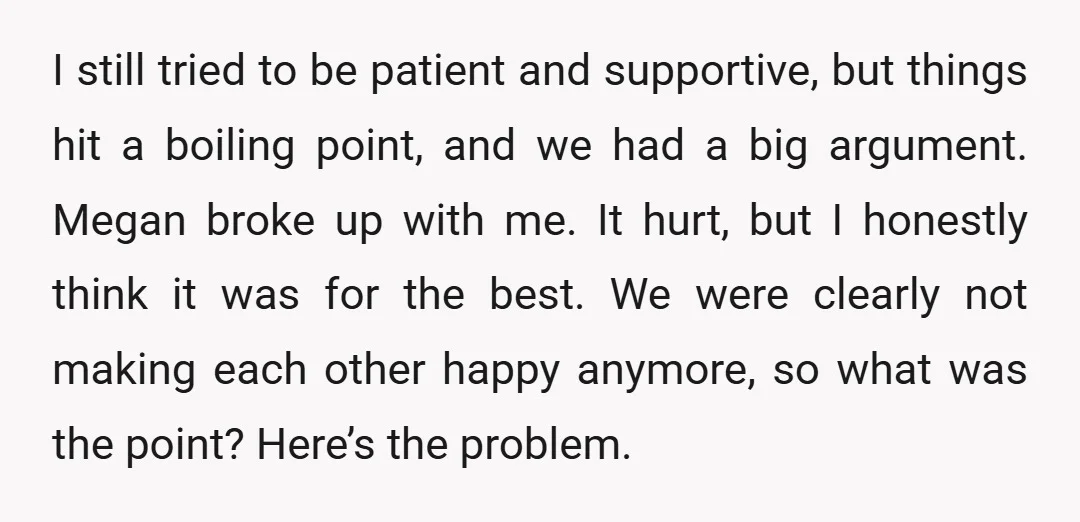 I still tried to be patient and supportive, but things hit a boiling point, and we had a big argument. Megan broke up with me. It hurt, but I honestly...