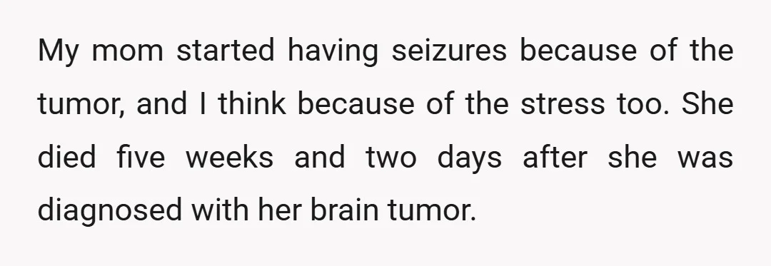 My mom started having seizures because of the tumor, and I think because of the stress too. She died five weeks and two days after she was diagnosed with her...