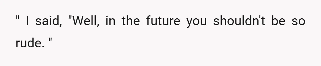 " I said, "Well, in the future you shouldn't be so rude. "