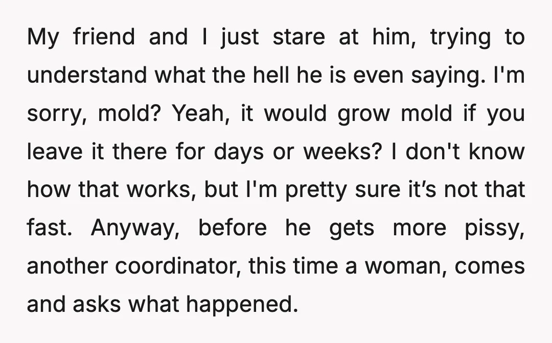 My friend and I just stare at him, trying to understand what the hell he is even saying. I'm sorry, mold? Yeah, it would grow mold if you leave it...