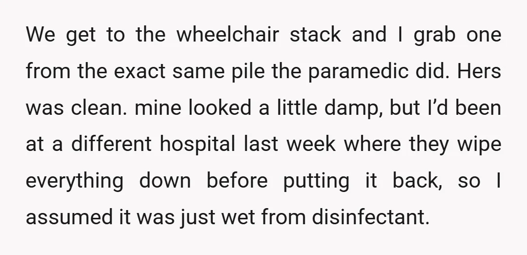 We get to the wheelchair stack and I grab one from the exact same pile the paramedic did. Hers was clean. mine looked a little damp, but I’d been at...