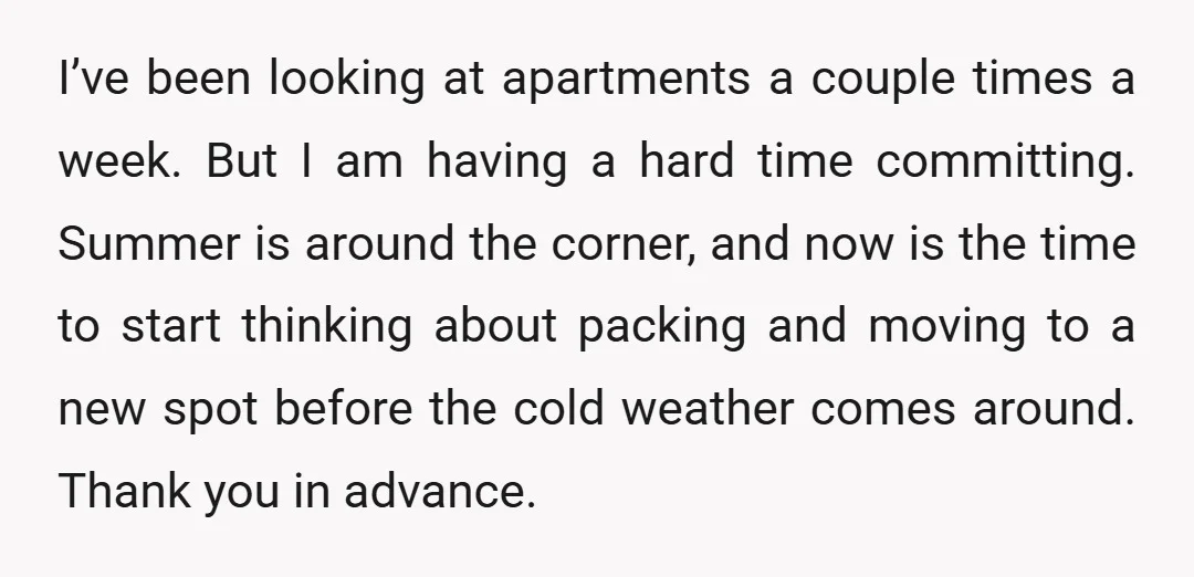 I’ve been looking at apartments a couple times a week. But I am having a hard time committing. Summer is around the corner, and now is the time to start...