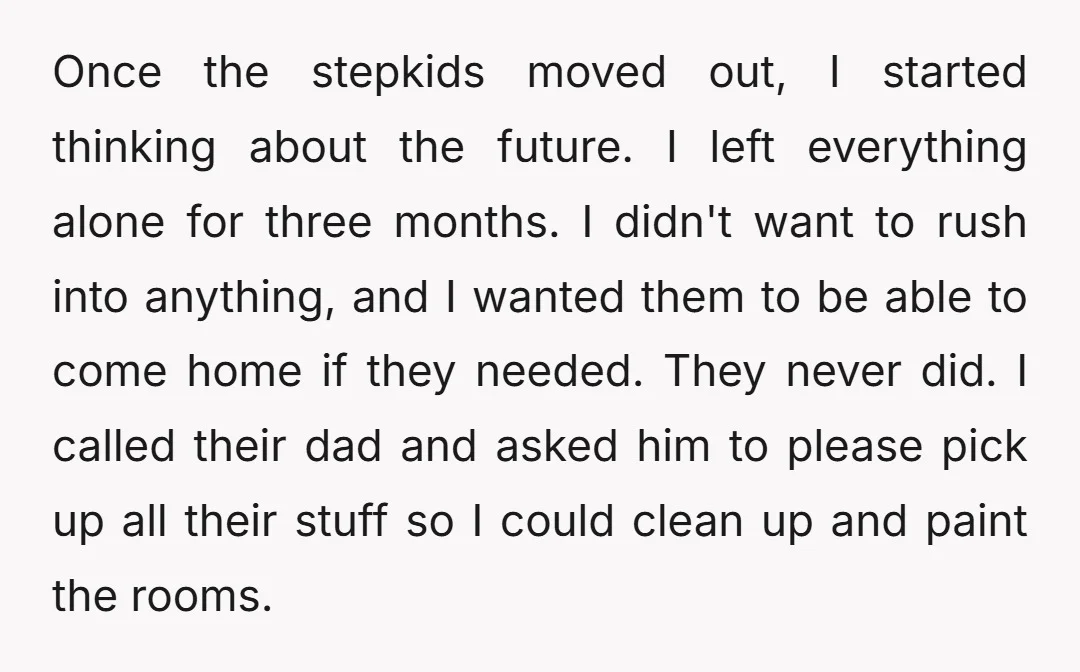 Once the stepkids moved out, I started thinking about the future. I left everything alone for three months. I didn't want to rush into anything, and I wanted them to...