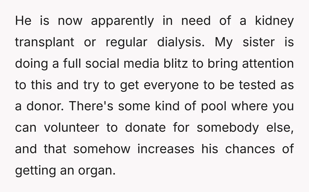 He is now apparently in need of a kidney transplant or regular dialysis. My sister is doing a full social media blitz to bring attention to this and try to...