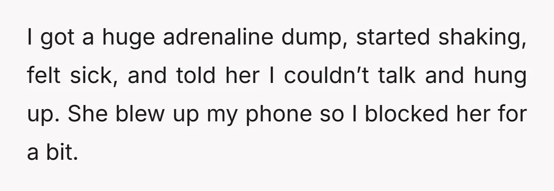 I got a huge adrenaline dump, started shaking, felt sick, and told her I couldn’t talk and hung up. She blew up my phone so I blocked her for a...